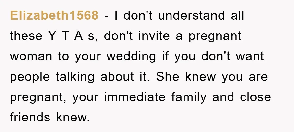 Elizabeth1568 − I don't understand all these Y T A s, don't invite a pregnant woman to your wedding if you don't want people talking about it. She knew you...