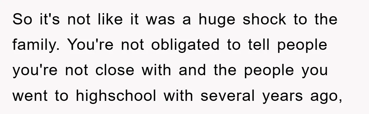 So it's not like it was a huge shock to the family. You're not obligated to tell people you're not close with and the people you went to highschool with...