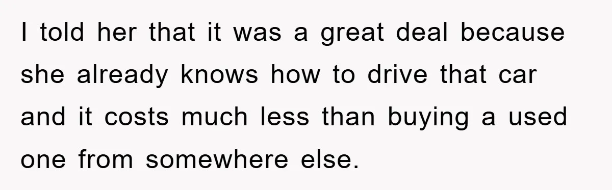 I told her that it was a great deal because she already knows how to drive that car and it costs much less than buying a used one from somewhere...