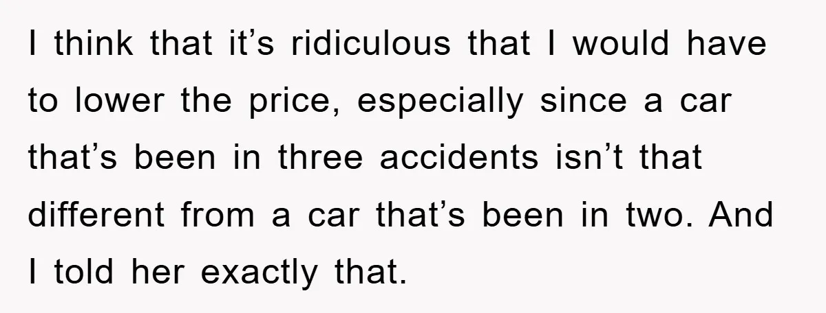 I think that it’s ridiculous that I would have to lower the price, especially since a car that’s been in three accidents isn’t that different from a car that’s been...