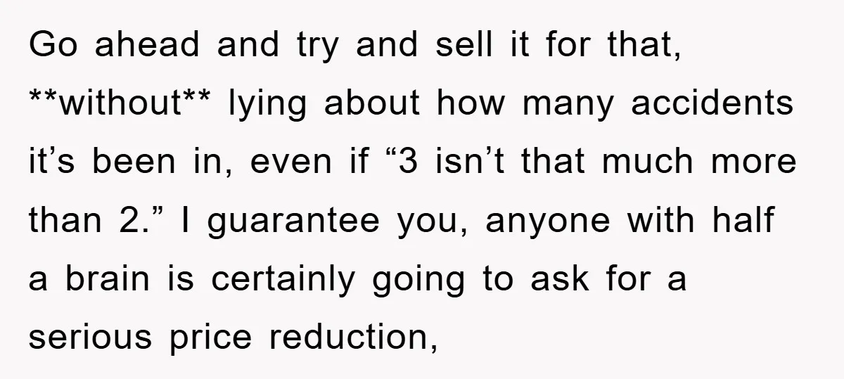 Go ahead and try and sell it for that, **without** lying about how many accidents it’s been in, even if “3 isn’t that much more than 2.” I guarantee you,...
