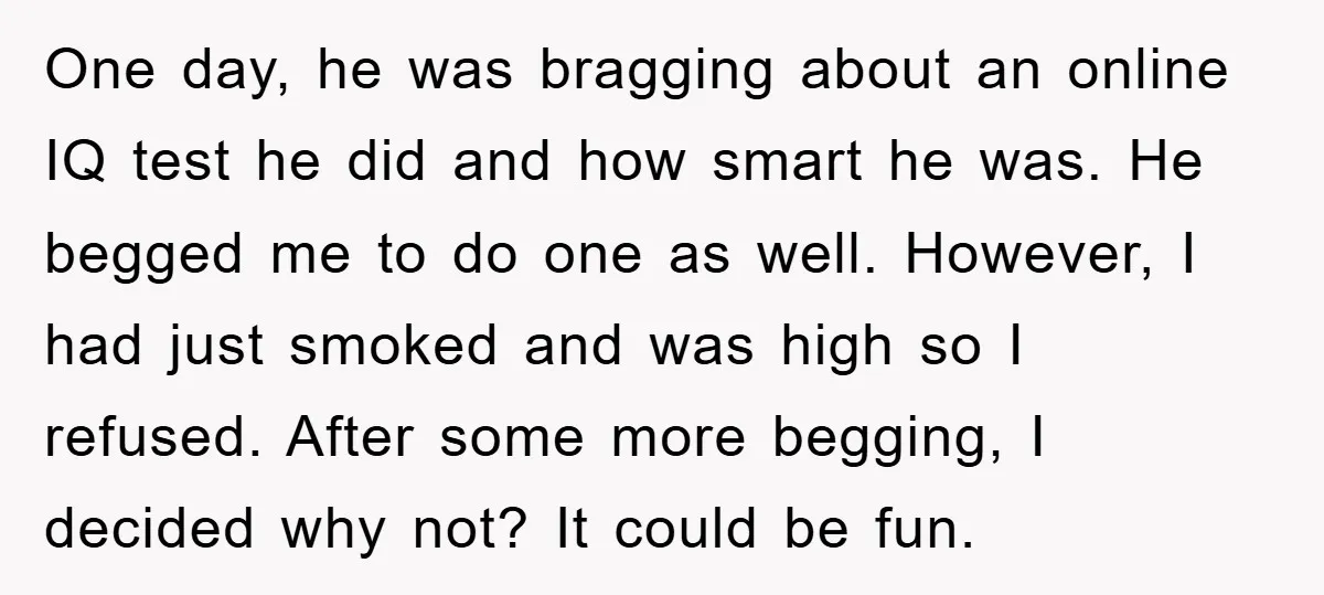 One day, he was bragging about an online IQ test he did and how smart he was. He begged me to do one as well. However, I had just smoked...