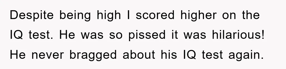 Despite being high I scored higher on the IQ test. He was so pissed it was hilarious! He never bragged about his IQ test again.