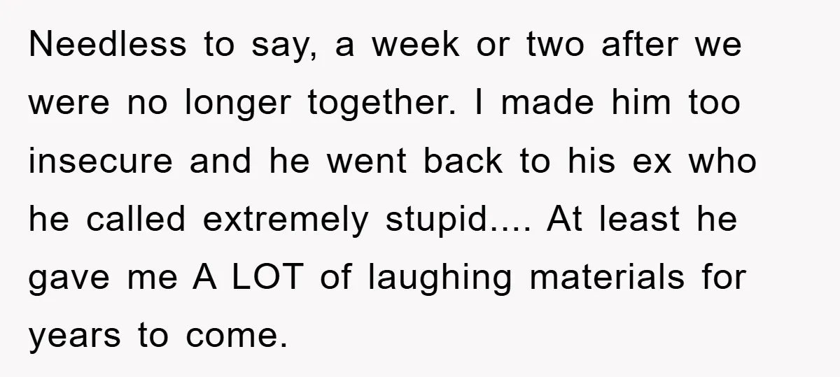 Needless to say, a week or two after we were no longer together. I made him too insecure and he went back to his ex who he called extremely stupid.......
