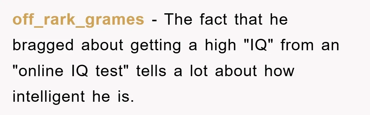 off_rark_grames − The fact that he bragged about getting a high "IQ" from an "online IQ test" tells a lot about how intelligent he is.