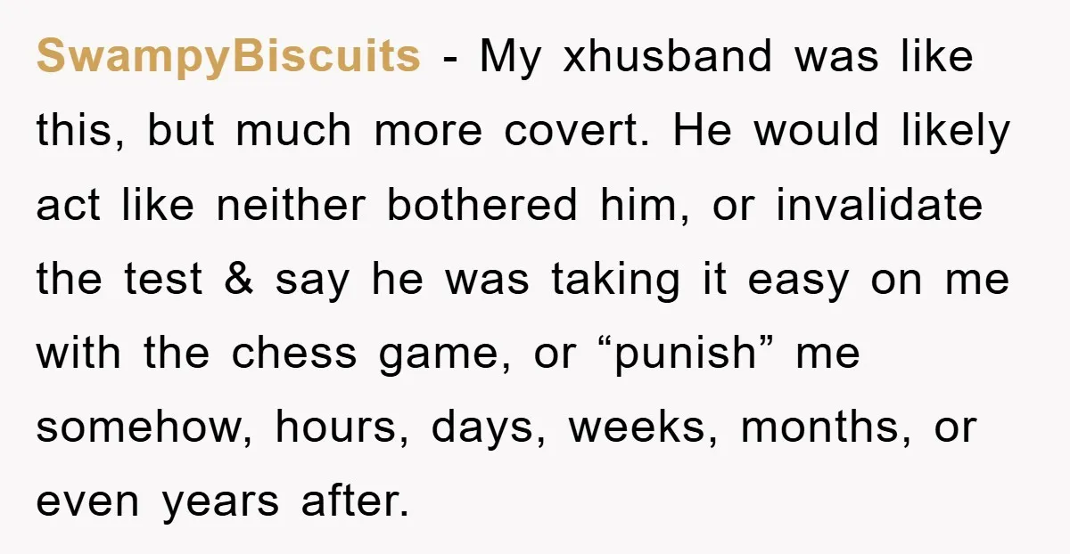 SwampyBiscuits − My xhusband was like this, but much more covert. He would likely act like neither bothered him, or invalidate the test & say he was taking it easy...
