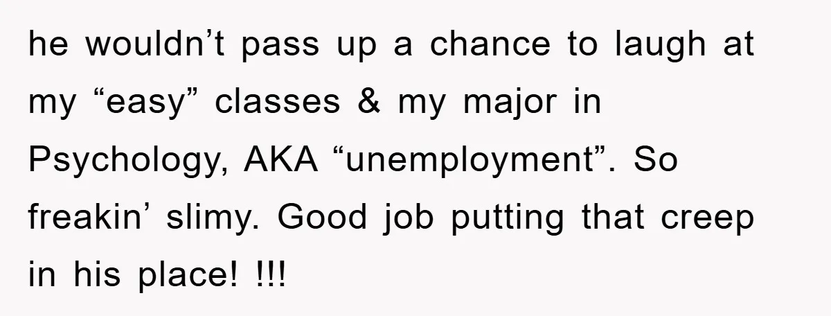 he wouldn’t pass up a chance to laugh at my “easy” classes & my major in Psychology, AKA “unemployment”. So freakin’ slimy. Good job putting that creep in his place!...