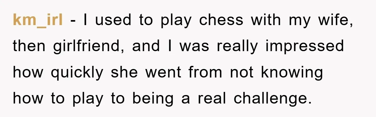 km_irl − I used to play chess with my wife, then girlfriend, and I was really impressed how quickly she went from not knowing how to play to being a...