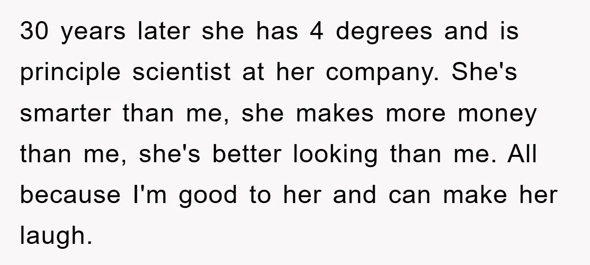 30 years later she has 4 degrees and is principle scientist at her company. She's smarter than me, she makes more money than me, she's better looking than me. All...