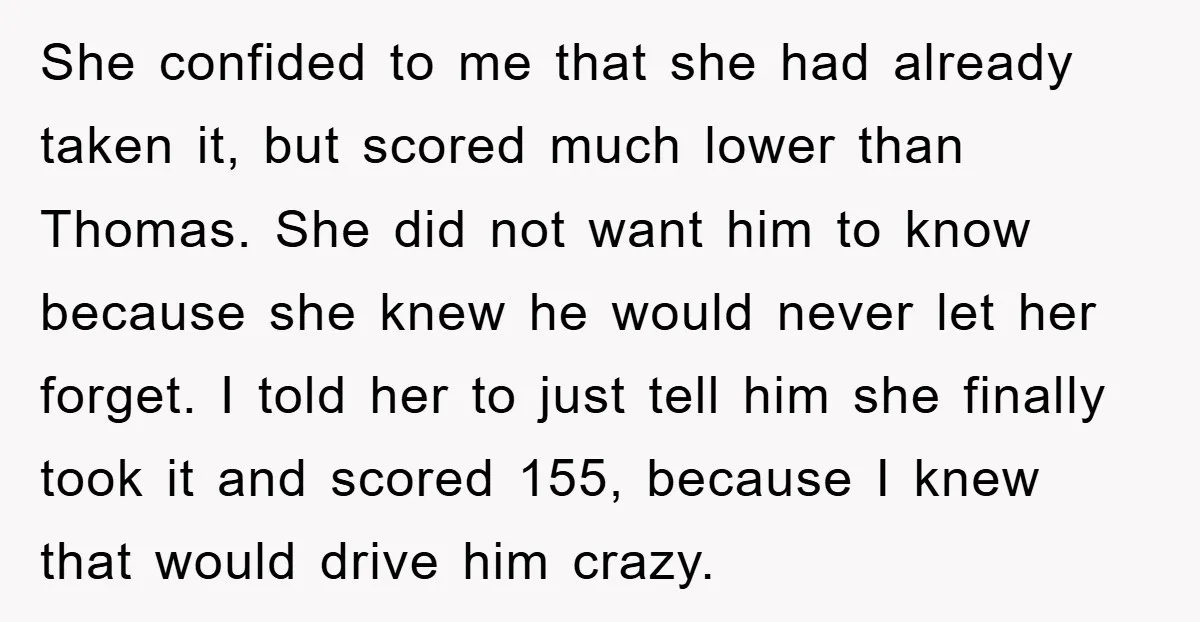She confided to me that she had already taken it, but scored much lower than Thomas. She did not want him to know because she knew he would never let...