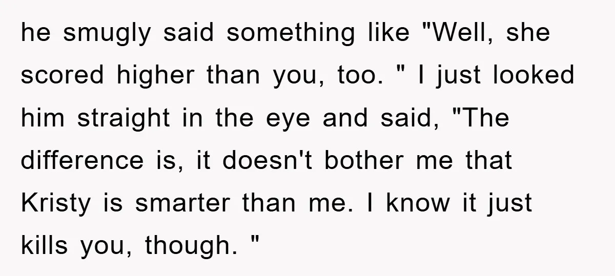 he smugly said something like "Well, she scored higher than you, too. " I just looked him straight in the eye and said, "The difference is, it doesn't bother me...