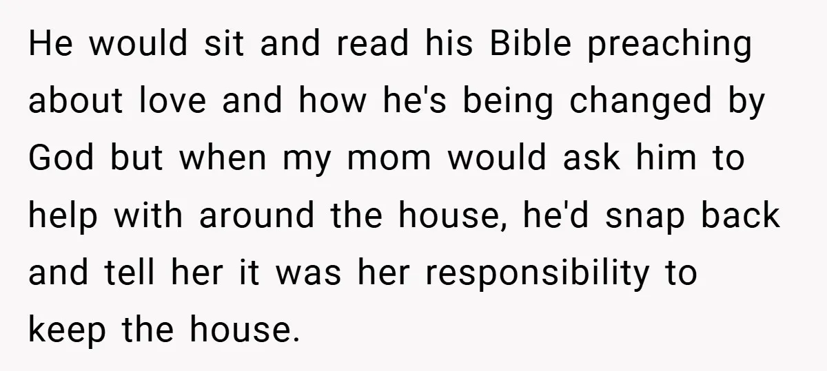 He would sit and read his Bible preaching about love and how he's being changed by God but when my mom would ask him to help with around the house,...