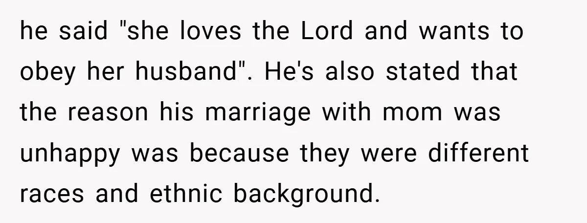 he said "she loves the Lord and wants to obey her husband". He's also stated that the reason his marriage with mom was unhappy was because they were different races...