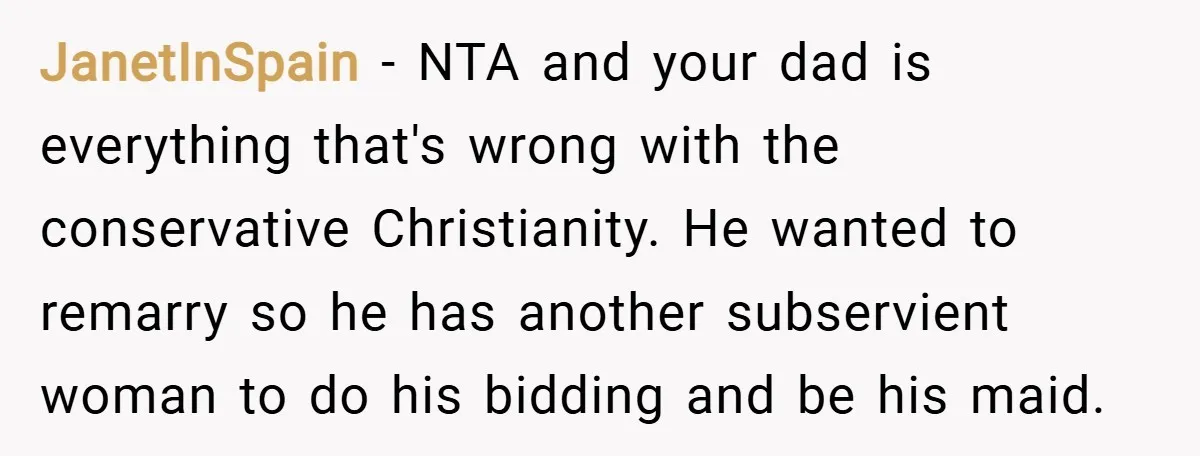 JanetInSpain − NTA and your dad is everything that's wrong with the conservative Christianity. He wanted to remarry so he has another subservient woman to do his bidding and be...