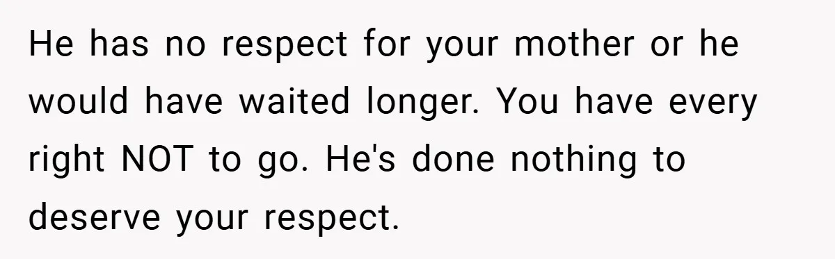 He has no respect for your mother or he would have waited longer. You have every right NOT to go. He's done nothing to deserve your respect.