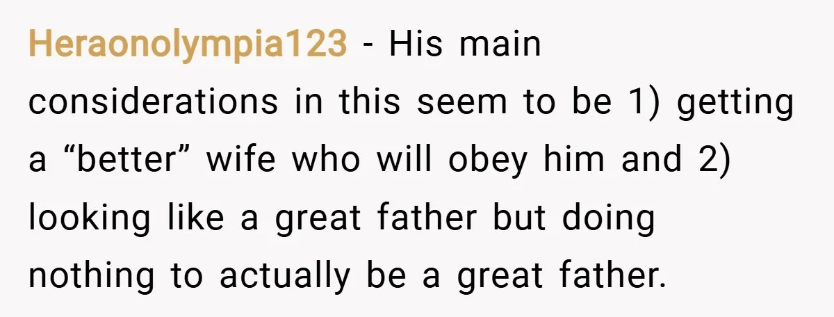 Heraonolympia123 − His main considerations in this seem to be 1) getting a “better” wife who will obey him and 2) looking like a great father but doing nothing to...
