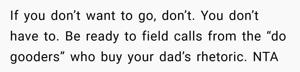 If you don’t want to go, don’t. You don’t have to. Be ready to field calls from the “do gooders” who buy your dad’s rhetoric. NTA