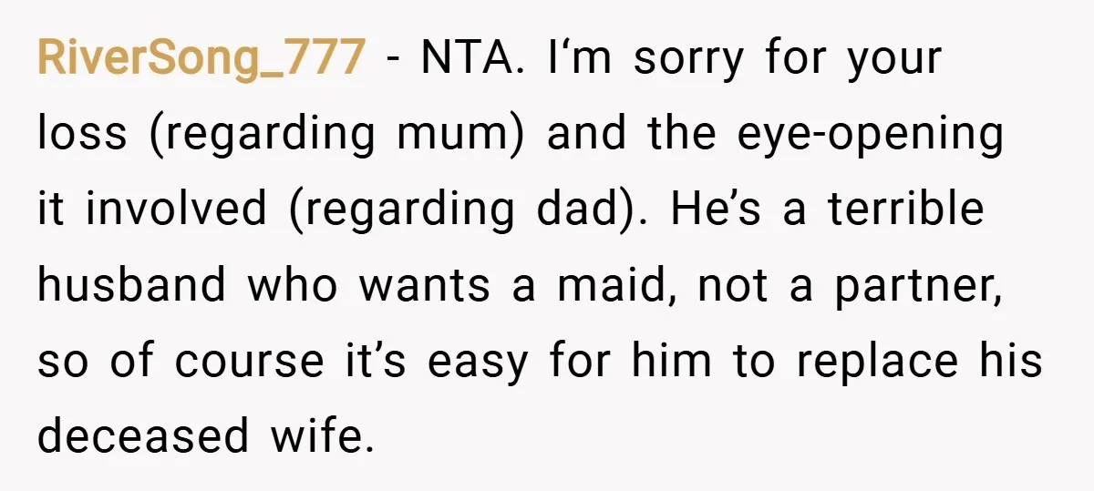 RiverSong_777 − NTA. I‘m sorry for your loss (regarding mum) and the eye-opening it involved (regarding dad). He’s a terrible husband who wants a maid, not a partner, so of...