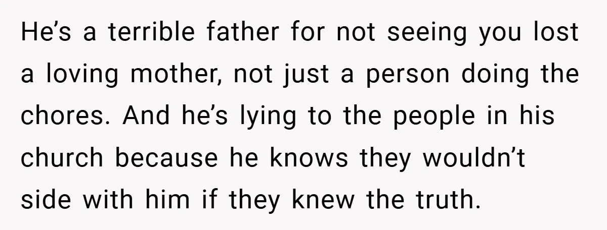 He’s a terrible father for not seeing you lost a loving mother, not just a person doing the chores. And he’s lying to the people in his church because he...