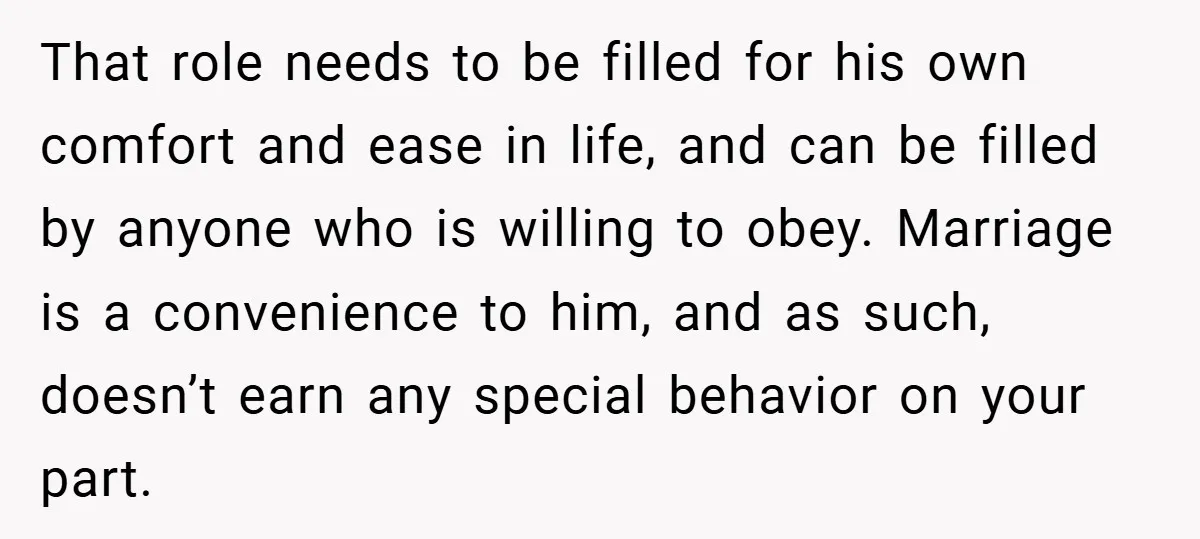 That role needs to be filled for his own comfort and ease in life, and can be filled by anyone who is willing to obey. Marriage is a convenience to...
