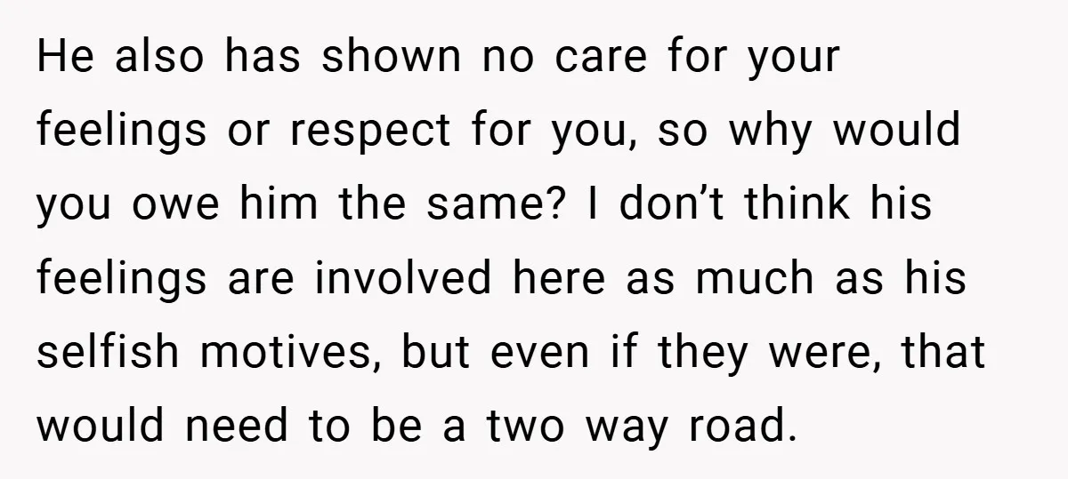 He also has shown no care for your feelings or respect for you, so why would you owe him the same? I don’t think his feelings are involved here as...