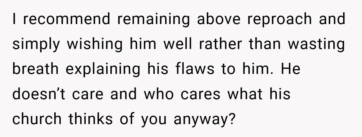 I recommend remaining above reproach and simply wishing him well rather than wasting breath explaining his flaws to him. He doesn’t care and who cares what his church thinks of...