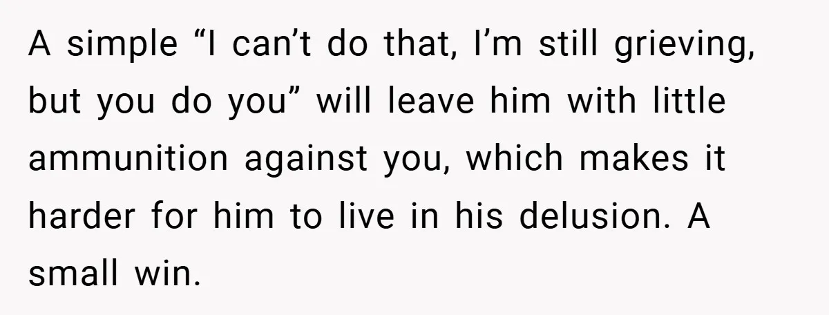 A simple “I can’t do that, I’m still grieving, but you do you” will leave him with little ammunition against you, which makes it harder for him to live in...