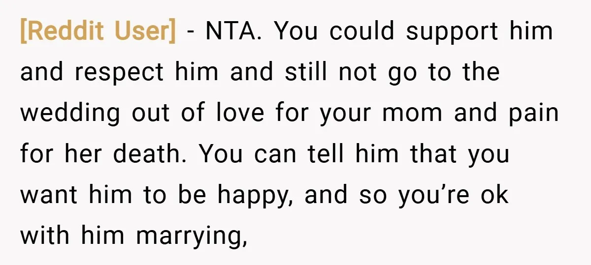 [Reddit User] − NTA. You could support him and respect him and still not go to the wedding out of love for your mom and pain for her death. You...