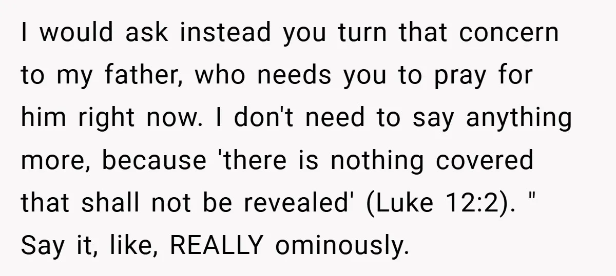 I would ask instead you turn that concern to my father, who needs you to pray for him right now. I don't need to say anything more, because 'there is...