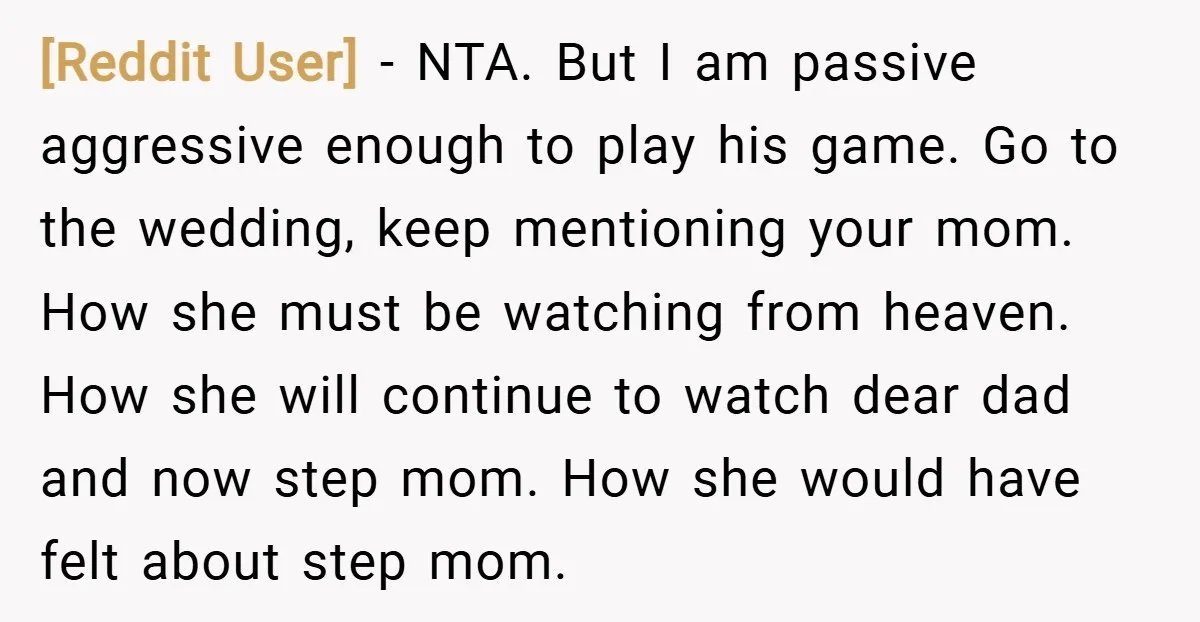 [Reddit User] − NTA. But I am passive aggressive enough to play his game. Go to the wedding, keep mentioning your mom. How she must be watching from heaven. How...
