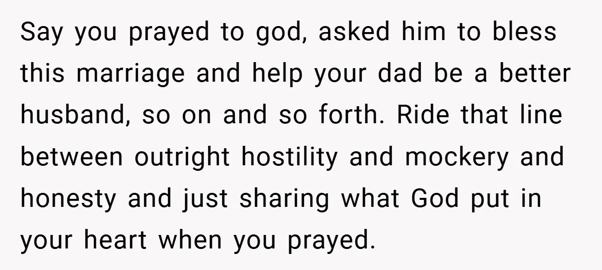 Say you prayed to god, asked him to bless this marriage and help your dad be a better husband, so on and so forth. Ride that line between outright hostility...