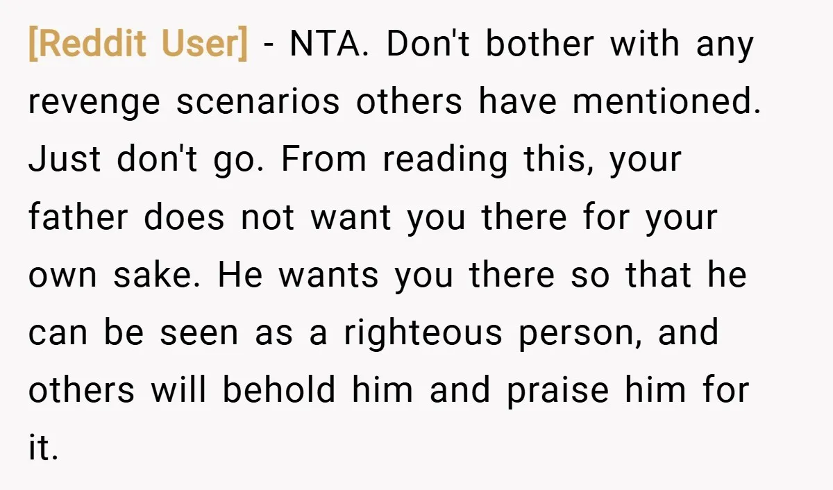 [Reddit User] − NTA. Don't bother with any revenge scenarios others have mentioned. Just don't go. From reading this, your father does not want you there for your own sake....
