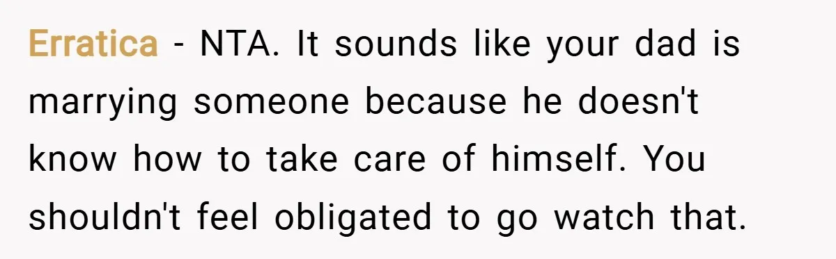 Erratica − NTA. It sounds like your dad is marrying someone because he doesn't know how to take care of himself. You shouldn't feel obligated to go watch that.