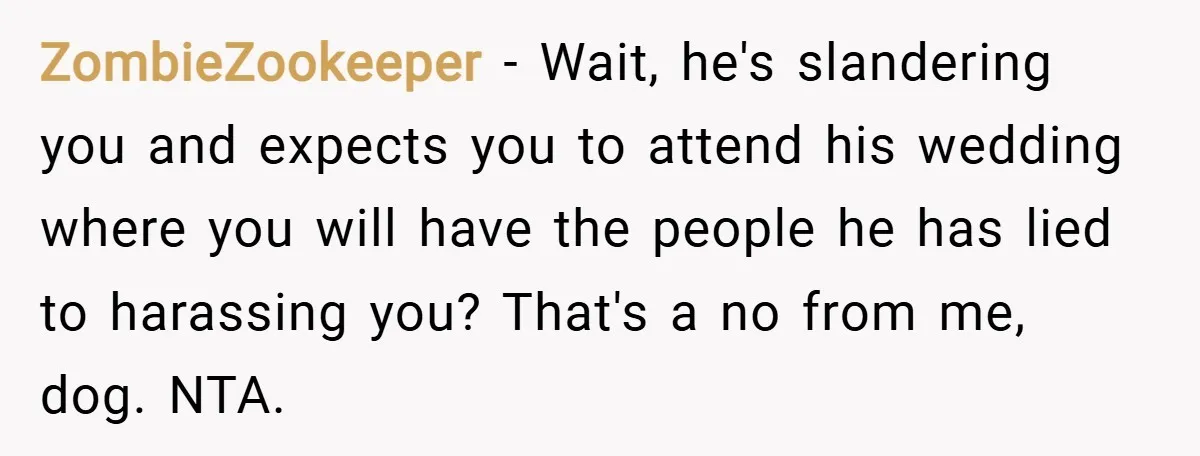 ZombieZookeeper − Wait, he's slandering you and expects you to attend his wedding where you will have the people he has lied to harassing you? That's a no from me,...