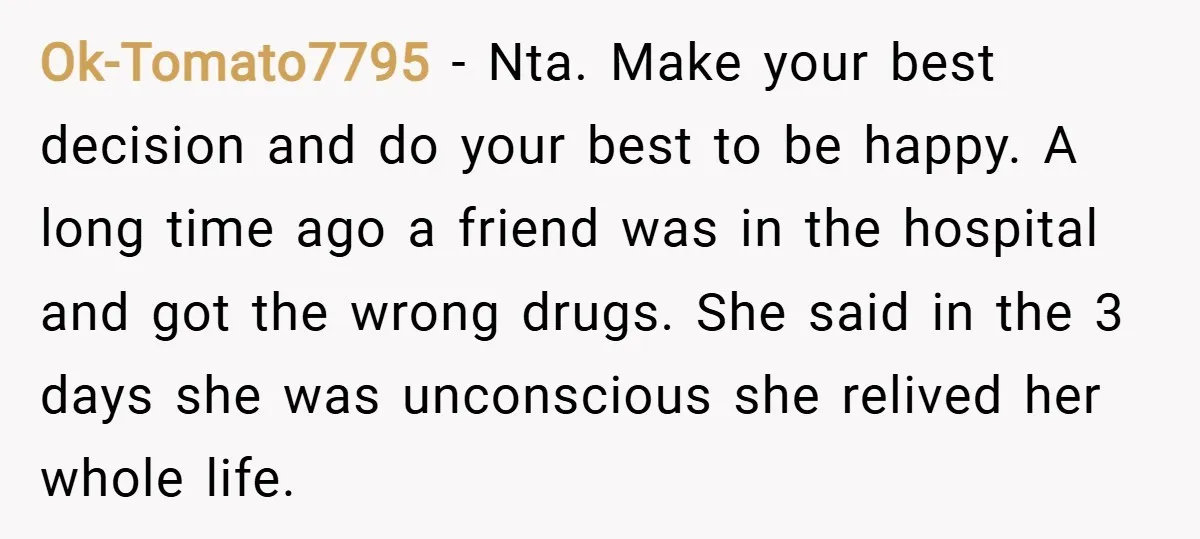 Ok-Tomato7795 − Nta. Make your best decision and do your best to be happy. A long time ago a friend was in the hospital and got the wrong drugs. She...