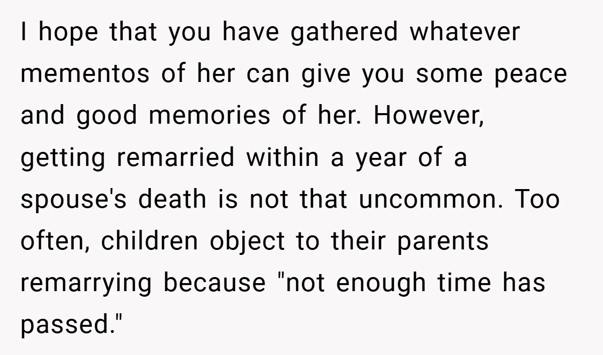 I hope that you have gathered whatever mementos of her can give you some peace and good memories of her. However, getting remarried within a year of a spouse's death...