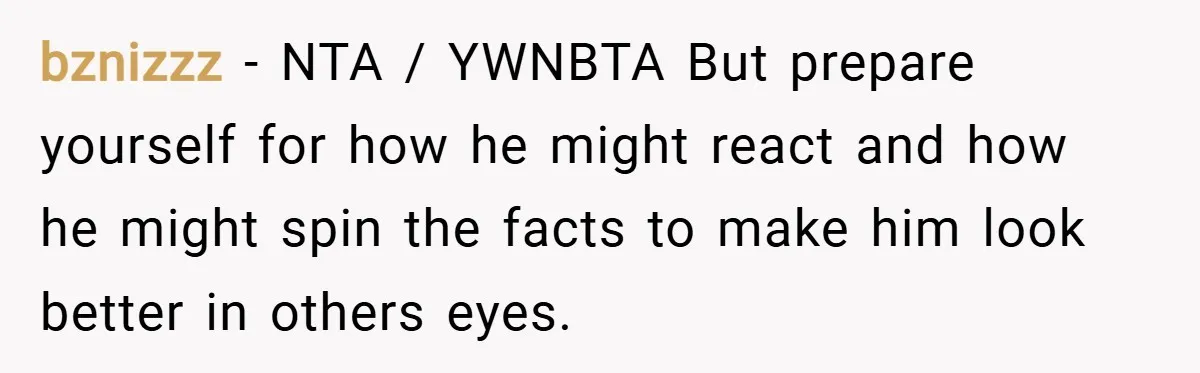 bznizzz − NTA / YWNBTA But prepare yourself for how he might react and how he might spin the facts to make him look better in others eyes.