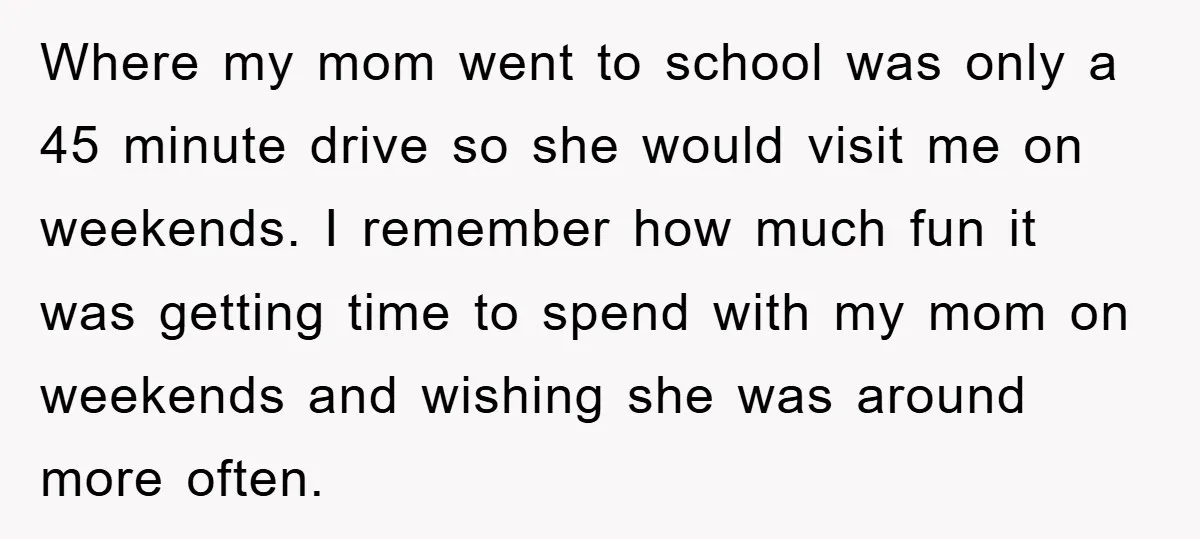 Where my mom went to school was only a 45 minute drive so she would visit me on weekends. I remember how much fun it was getting time to spend...