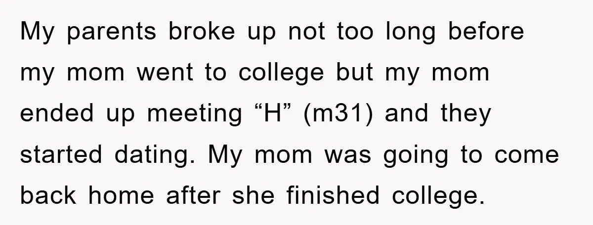 My parents broke up not too long before my mom went to college but my mom ended up meeting “H” (m31) and they started dating. My mom was going to...