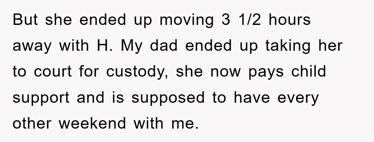 But she ended up moving 3 1/2 hours away with H. My dad ended up taking her to court for custody, she now pays child support and is supposed to...