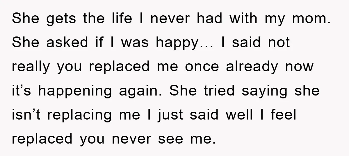 She gets the life I never had with my mom. She asked if I was happy… I said not really you replaced me once already now it’s happening again. She...