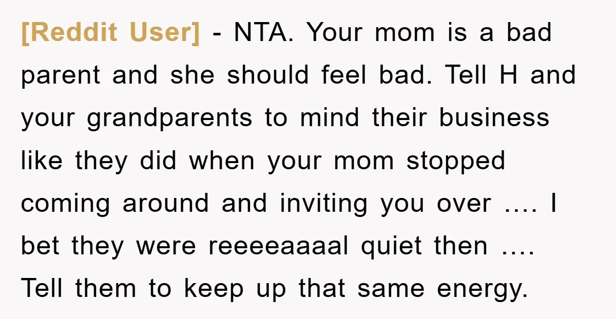 [Reddit User] − NTA. Your mom is a bad parent and she should feel bad. Tell H and your grandparents to mind their business like they did when your mom...
