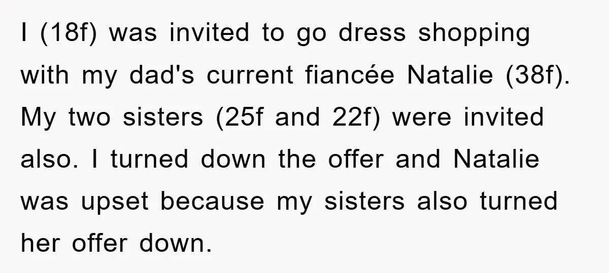 I (18f) was invited to go dress shopping with my dad's current fiancée Natalie (38f). My two sisters (25f and 22f) were invited also. I turned down the offer and...