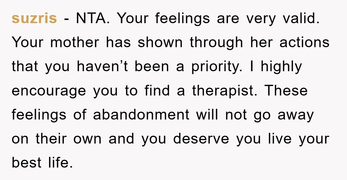 suzris − NTA. Your feelings are very valid. Your mother has shown through her actions that you haven’t been a priority. I highly encourage you to find a therapist. These...