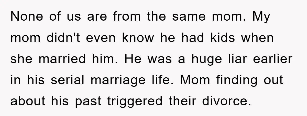 None of us are from the same mom. My mom didn't even know he had kids when she married him. He was a huge liar earlier in his serial marriage...