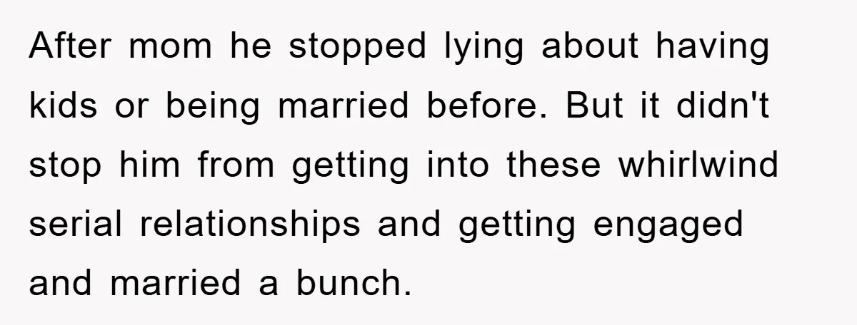 After mom he stopped lying about having kids or being married before. But it didn't stop him from getting into these whirlwind serial relationships and getting engaged and married a...