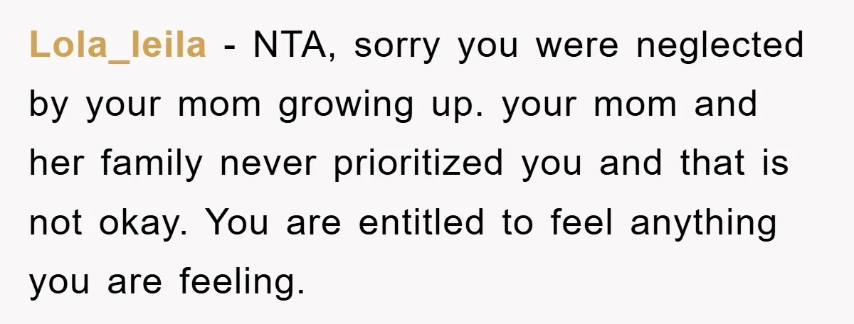Lola_leila − NTA, sorry you were neglected by your mom growing up. your mom and her family never prioritized you and that is not okay. You are entitled to feel...