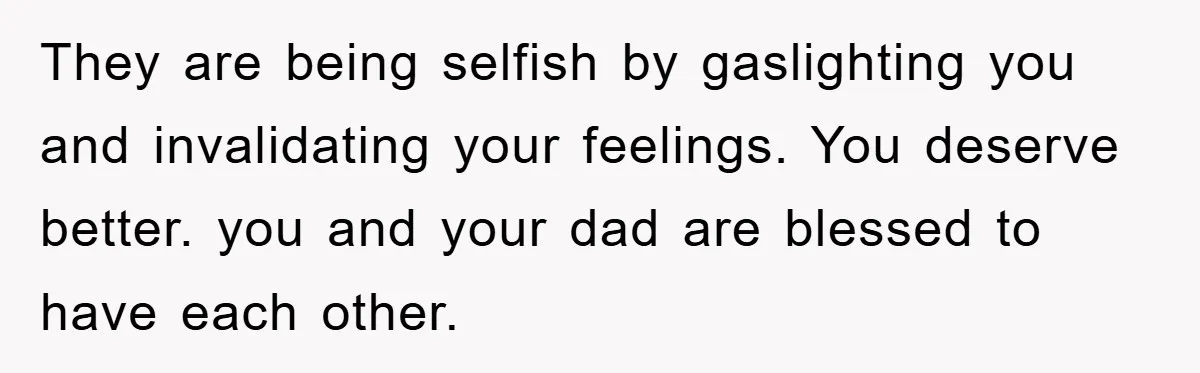 They are being selfish by gaslighting you and invalidating your feelings. You deserve better. you and your dad are blessed to have each other.