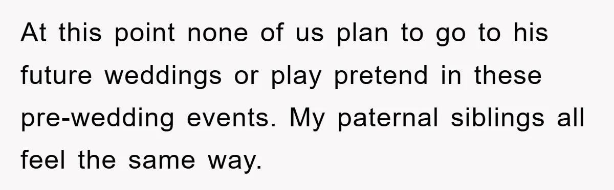 At this point none of us plan to go to his future weddings or play pretend in these pre-wedding events. My paternal siblings all feel the same way.