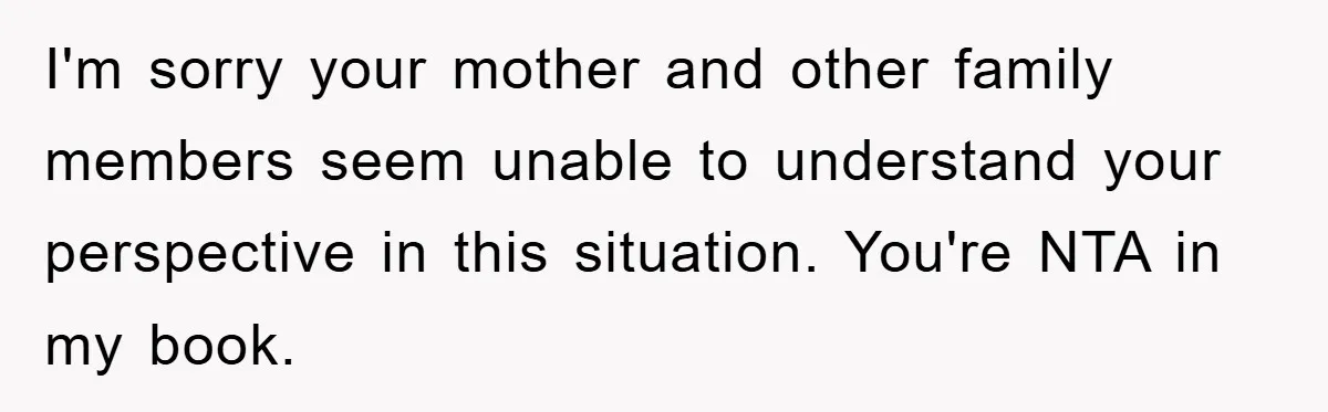 I'm sorry your mother and other family members seem unable to understand your perspective in this situation. You're NTA in my book.